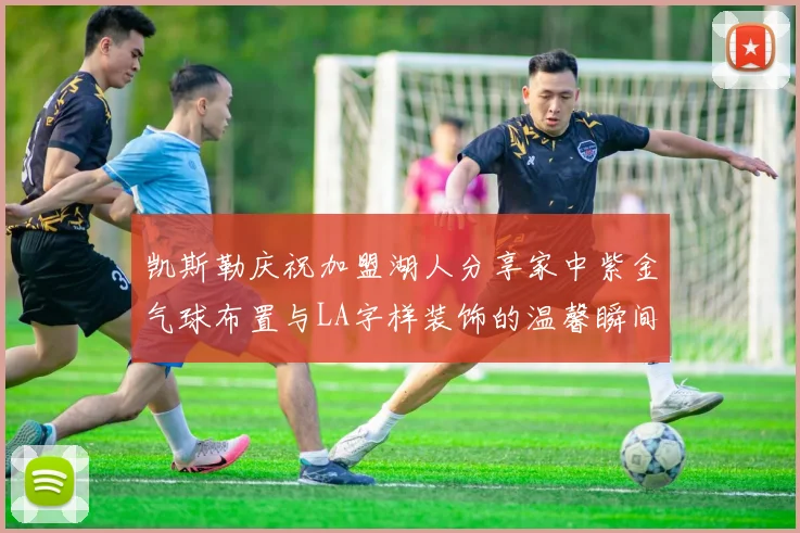 凯斯勒庆祝加盟湖人分享家中紫金气球布置与LA字样装饰的温馨瞬间
