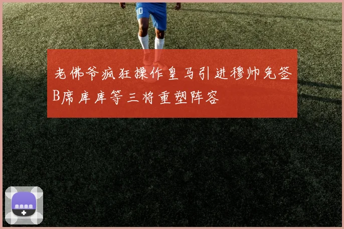老佛爷疯狂操作皇马引进穆帅免签B席库库等三将重塑阵容