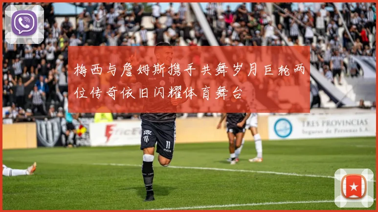 梅西与詹姆斯携手共舞岁月巨轮两位传奇依旧闪耀体育舞台