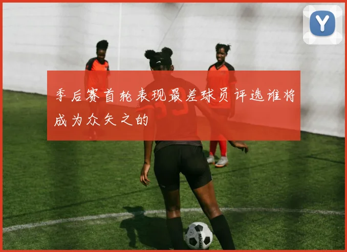 季后赛首轮表现最差球员评选谁将成为众矢之的