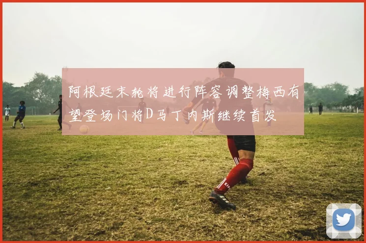 阿根廷末轮将进行阵容调整梅西有望登场门将D马丁内斯继续首发