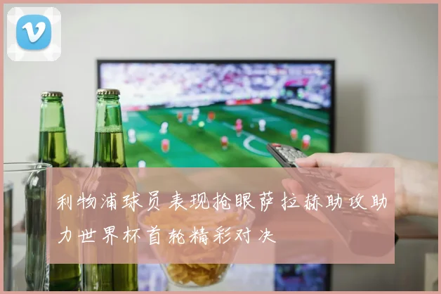 利物浦球员表现抢眼萨拉赫助攻助力世界杯首轮精彩对决