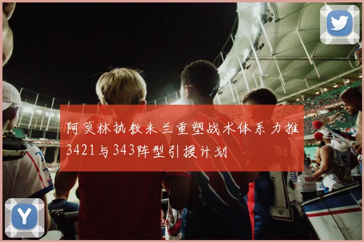 阿莫林执教米兰重塑战术体系力推3421与343阵型引援计划
