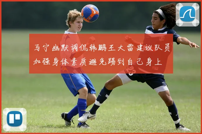 马宁幽默调侃韩鹏王大雷建议队员加强身体素质避免踢到自己身上