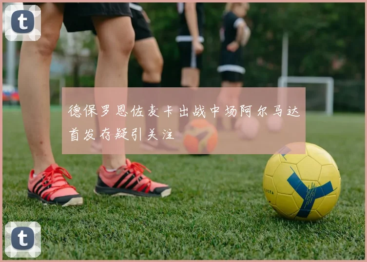 德保罗恩佐麦卡出战中场阿尔马达首发存疑引关注