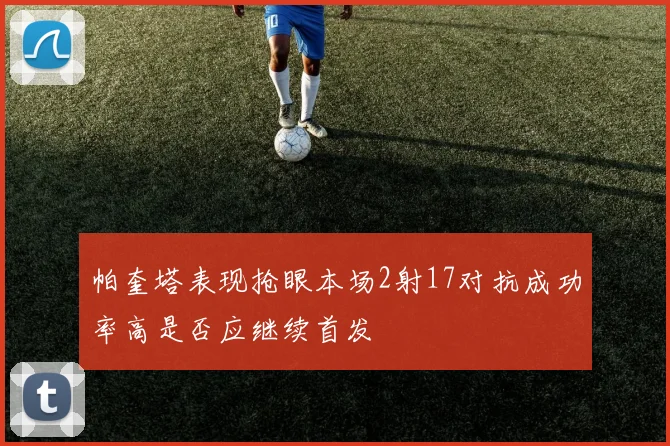 帕奎塔表现抢眼本场2射17对抗成功率高是否应继续首发