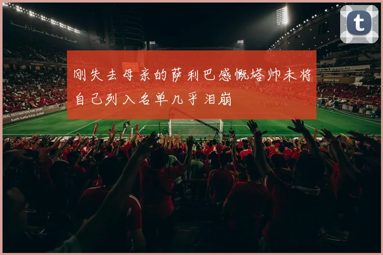 刚失去母亲的萨利巴感慨塔帅未将自己列入名单几乎泪崩