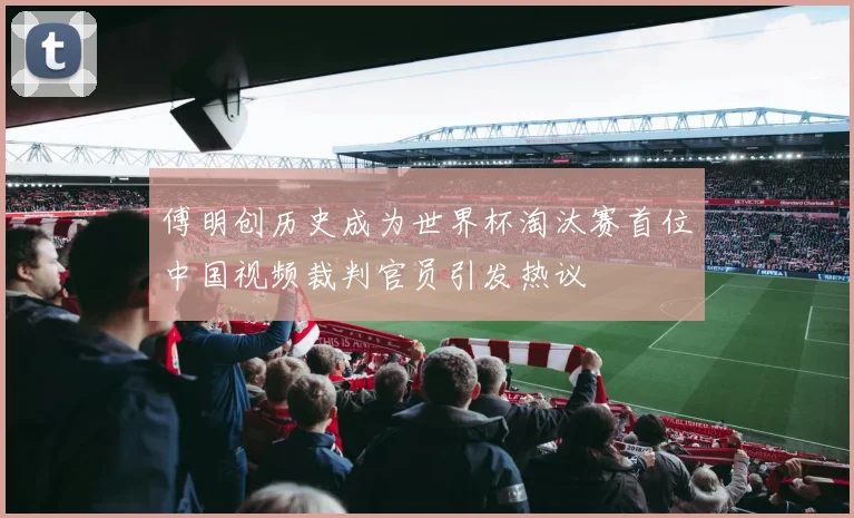 傅明创历史成为世界杯淘汰赛首位中国视频裁判官员引发热议
