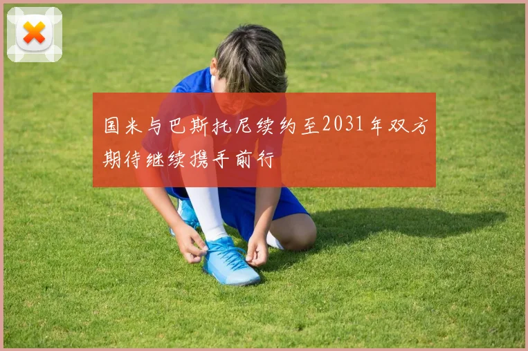 国米与巴斯托尼续约至2031年双方期待继续携手前行